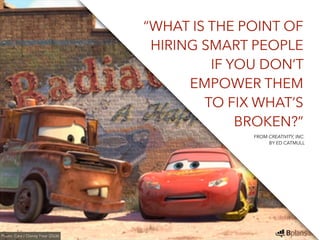 “WHAT IS THE POINT OF 
HIRING SMART PEOPLE 
IF YOU DON’T 
EMPOWER THEM 
TO FIX WHAT’S 
BROKEN?” 
Photo: Cars / Disney Pixar (2006) 
FROM CREATIVITY, INC. 
BY ED CATMULL 
 
