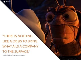 “THERE IS NOTHING 
LIKE A CRISIS TO BRING 
WHAT AILS A COMPANY 
TO THE SURFACE.” 
Photo: A Bug’s Life / Disney Pixar (1998) 
FROM CREATIVITY, INC. BY ED CATMULL 
 