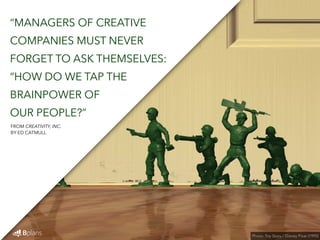 “MANAGERS OF CREATIVE 
COMPANIES MUST NEVER 
FORGET TO ASK THEMSELVES: 
“HOW DO WE TAP THE 
BRAINPOWER OF 
OUR PEOPLE?” 
Photo: Toy Story / Disney Pixar (1995) 
FROM CREATIVITY, INC. 
BY ED CATMULL 
 