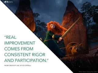 “REAL 
IMPROVEMENT 
COMES FROM 
CONSISTENT RIGOR 
AND PARTICIPATION.” 
Photo: Brave / Disney Pixar (2012) 
FROM CREATIVITY, INC. BY ED CATMULL 
 