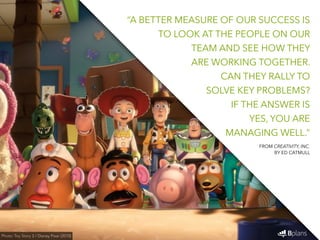 “A BETTER MEASURE OF OUR SUCCESS IS 
TO LOOK AT THE PEOPLE ON OUR 
TEAM AND SEE HOW THEY 
ARE WORKING TOGETHER. 
CAN THEY RALLY TO 
SOLVE KEY PROBLEMS? 
IF THE ANSWER IS 
YES, YOU ARE 
MANAGING WELL.” 
Photo: Toy Story 3 / Disney Pixar (2010) 
FROM CREATIVITY, INC. 
BY ED CATMULL 
 