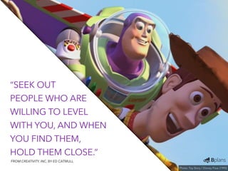 “SEEK OUT 
PEOPLE WHO ARE 
WILLING TO LEVEL 
WITH YOU, AND WHEN 
YOU FIND THEM, 
HOLD THEM CLOSE.” 
Photo: Toy Story / Disney Pixar (1995) 
FROM CREATIVITY, INC. BY ED CATMULL 
 