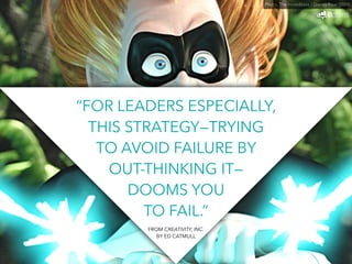 “FOR LEADERS ESPECIALLY, 
THIS STRATEGY—TRYING 
TO AVOID FAILURE BY 
OUT-THINKING IT— 
DOOMS YOU 
TO FAIL.” 
Photo: The Incredibles / Disney Pixar (2004) 
FROM CREATIVITY, INC. 
BY ED CATMULL 
 
