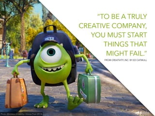 “TO BE A TRULY 
CREATIVE COMPANY, 
YOU MUST START 
THINGS THAT 
MIGHT FAIL.” 
Photo: Monsters University / Disney Pixar (2013) 
FROM CREATIVITY, INC. BY ED CATMULL 
 