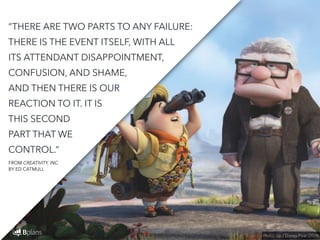 “THERE ARE TWO PARTS TO ANY FAILURE: 
THERE IS THE EVENT ITSELF, WITH ALL 
ITS ATTENDANT DISAPPOINTMENT, 
CONFUSION, AND SHAME, 
AND THEN THERE IS OUR 
REACTION TO IT. IT IS 
THIS SECOND 
PART THAT WE 
CONTROL.” 
Photo: Up / Disney Pixar (2009) 
FROM CREATIVITY, INC. 
BY ED CATMULL 
 