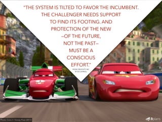 “THE SYSTEM IS TILTED TO FAVOR THE INCUMBENT. 
THE CHALLENGER NEEDS SUPPORT 
TO FIND ITS FOOTING. AND 
PROTECTION OF THE NEW 
—OF THE FUTURE, 
NOT THE PAST— 
MUST BE A 
CONSCIOUS 
EFFORT.” 
Photo: Cars 2 / Disney Pixar (2011) 
FROM CREATIVITY, INC. 
BY ED CATMULL 
 