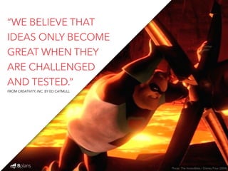 “WE BELIEVE THAT 
IDEAS ONLY BECOME 
GREAT WHEN THEY 
ARE CHALLENGED 
AND TESTED.” 
Photo: The Incredibles / Disney Pixar (2004) 
FROM CREATIVITY, INC. BY ED CATMULL 
 