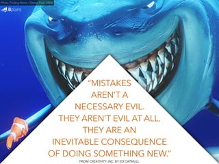 “MISTAKES 
AREN’T A 
NECESSARY EVIL. 
THEY AREN’T EVIL AT ALL. 
THEY ARE AN 
Photo: Finding Nemo / Disney Pixar (2003) 
INEVITABLE CONSEQUENCE 
OF DOING SOMETHING NEW.” 
FROM CREATIVITY, INC. BY ED CATMULL 
 