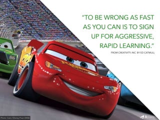 “TO BE WRONG AS FAST 
AS YOU CAN IS TO SIGN 
UP FOR AGGRESSIVE, 
RAPID LEARNING.” 
Photo: Cars / Disney Pixar (2006) 
FROM CREATIVITY, INC. BY ED CATMULL 
 