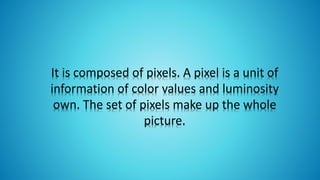It is composed of pixels. A pixel is a unit of
information of color values ​​and luminosity
own. The set of pixels make up the whole
picture.
 