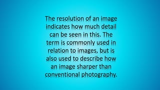 The resolution of an image
indicates how much detail
can be seen in this. The
term is commonly used in
relation to images, but is
also used to describe how
an image sharper than
conventional photography.
 