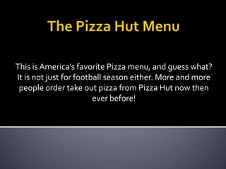 This is America’s favorite Pizza menu, and guess what?
It is not just for football season either. More and more
 people order take out pizza from Pizza Hut now then
                        ever before!
 
