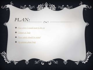 PLAN:
 Place where I would want to live in
 Climate of Italy
 Places which should be visited
 My opinion about Italy
 