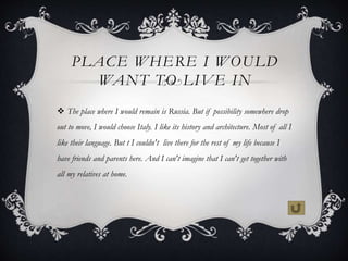 PLACE WHERE I WOULD
WANT TO LIVE IN
 The place where I would remain is Russia. But if possibility somewhere drop
out to m...
