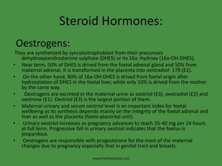Steroid Hormones:Oestrogens:They are synthetized by syncytiotrophoblast from their precursors dehydroepiandrosteronesulphate (DHES) or its 16a -hydroxy (16a-OH-DHES).Near term, 50% of DHES is drived from the foetal adrenal gland and 50% from maternal adrenal. It is transformed in the placenta into oestradiol- 17ß (E2).On the other hand, 90% of 16a-OH-DHES is drived from foetal origin after hydroxylation of DHES in the foetal liver, while only 10% is drived from the mother by the same way.Oestrogens are excreted in the maternal urine as oestriol (E3), oestradiol (E2) and oestrone (E1). Oestriol (E3) is the largest portion of them.Maternal urinary and serum oestriol level is an important index for foetal wellbeing as its synthesis depends mainly on the integrity of the foetal adrenal and liver as well as the placenta (foeto-placental unit).Urinary oestriol increases as pregnancy advances to reach 35-40 mg per 24 hours at full term. Progressive fall in urinary oestriol indicates that the foetus is jeopardous.Oestrogens are responsible with progesterone for the most of the maternal changes due to pregnancy especially that in genital tract and breasts.www.freelivedoctor.com