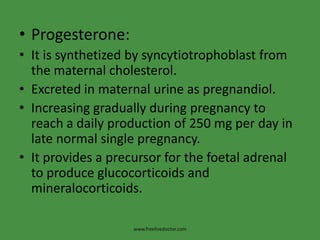Progesterone:It is synthetized by syncytiotrophoblast from the maternal cholesterol.Excreted in maternal urine as pregnandiol.Increasing gradually during pregnancy to reach a daily production of 250 mg per day in late normal single pregnancy.It provides a precursor for the foetal adrenal to produce glucocorticoids and mineralocorticoids.www.freelivedoctor.com