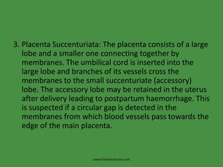 3. Placenta Succenturiata: The placenta consists of a large lobe and a smaller one connecting together by membranes. The umbilical cord is inserted into the large lobe and branches of its vessels cross the membranes to the small succenturiate (accessory) lobe. The accessory lobe may be retained in the uterus after delivery leading to postpartum haemorrhage. This is suspected if a circular gap is detected in the membranes from which blood vessels pass towards the edge of the main placenta.www.freelivedoctor.com