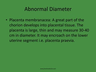 Abnormal DiameterPlacenta membranacea: A great part of the chorion develops into placental tissue. The placenta is large, thin and may measure 30-40 cm in diameter. It may encroach on the lower uterine segment i.e. placenta praevia.www.freelivedoctor.com