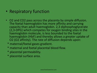 Respiratory functionO2 and CO2 pass across the placenta by simple diffusion. The foetalhaemoglobin has more affinity and carrying capacity than adult haemoglobin. 2,3 diphosphoglycerate (2,3-DPG) which competes for oxygen binding sites in the haemoglobin molecule, is less bounded to the foetalhaemoglobin (HbF) and thereby allows a greater uptake of O2 (O2 affinity). The rate of diffusion depends upon:* maternal/foetal gases gradient.     * maternal and foetal placental blood flow.  * placental permeability.      * placental surface area.www.freelivedoctor.com