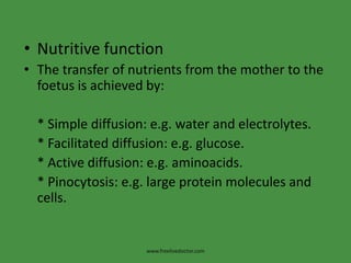 Nutritive functionThe transfer of nutrients from the mother to the foetus is achieved by:    * Simple diffusion: e.g. water and electrolytes.    * Facilitated diffusion: e.g. glucose.    * Active diffusion: e.g. aminoacids.    * Pinocytosis: e.g. large protein molecules and   cells.www.freelivedoctor.com