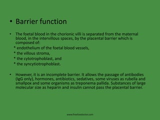 Barrier functionThe foetal blood in the chorionic villi is separated from the maternal blood, in the intervillous spaces, by the placental barrier which is composed of:* endothelium of the foetal blood vessels,* the villous stroma,* the cytotrophoblast, and* the syncytiotrophoblast.However, it is an incomplete barrier. It allows the passage of antibodies (IgG only), hormones, antibiotics, sedatives, some viruses as rubella and smallpox and some organisms as treponemapallida. Substances of large molecular size as heparin and insulin cannot pass the placental barrier.www.freelivedoctor.com
