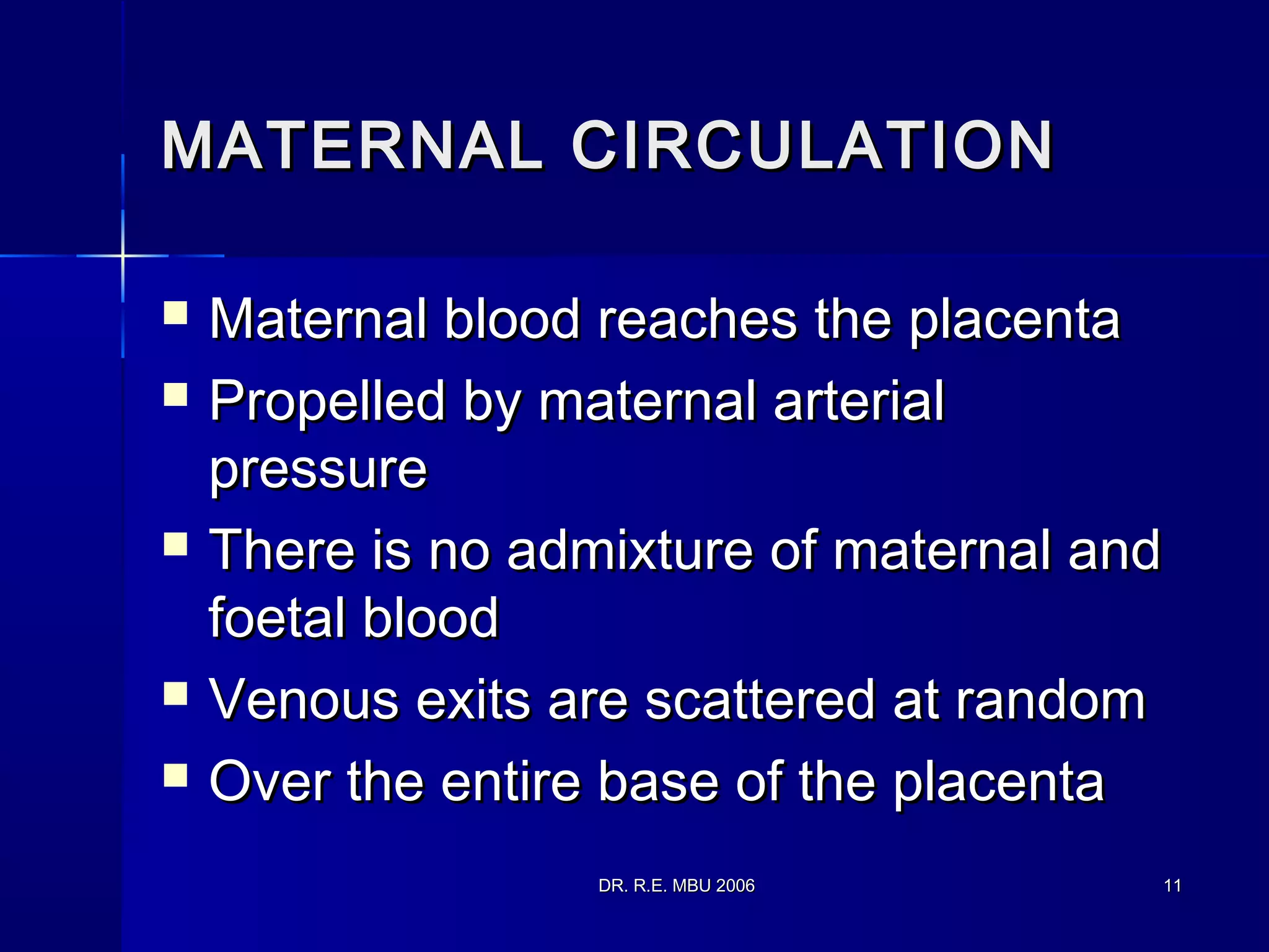 DR. R.E. MBU 2006DR. R.E. MBU 2006 1111
MATERNAL CIRCULATIONMATERNAL CIRCULATION
 Maternal blood reaches the placentaMaternal blood reaches the placenta
 Propelled by maternal arterialPropelled by maternal arterial
pressurepressure
 There is no admixture of maternal andThere is no admixture of maternal and
foetal bloodfoetal blood
 Venous exits are scattered at randomVenous exits are scattered at random
 Over the entire base of the placentaOver the entire base of the placenta
 
