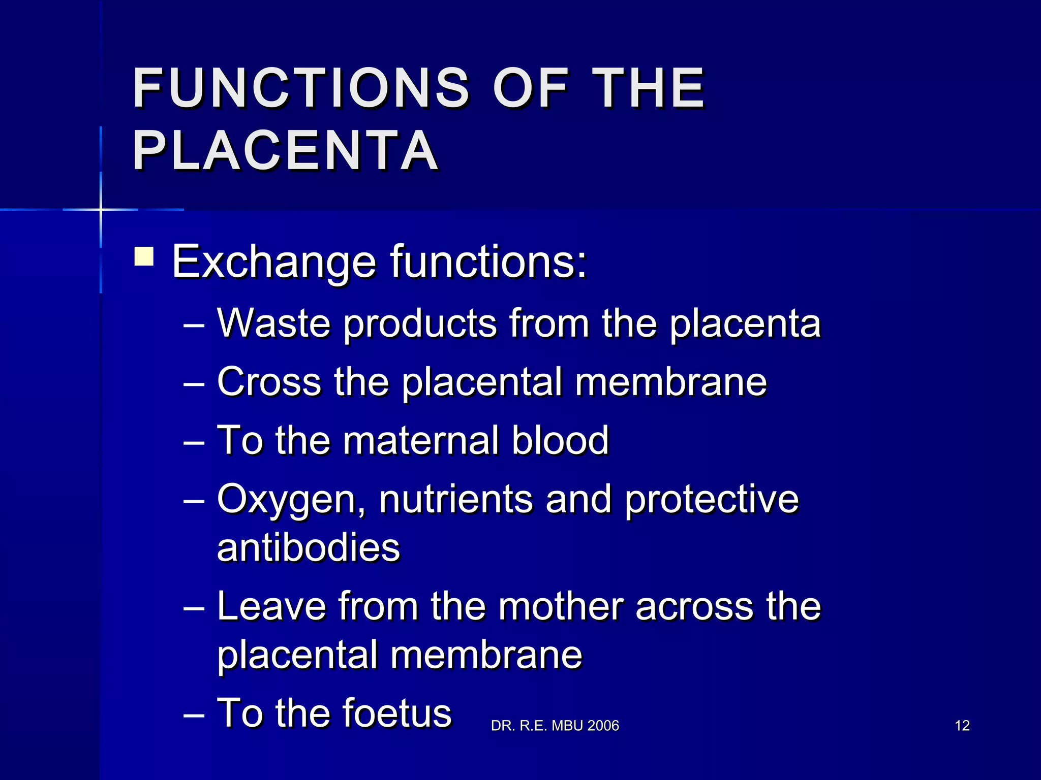 DR. R.E. MBU 2006DR. R.E. MBU 2006 1212
FUNCTIONS OF THEFUNCTIONS OF THE
PLACENTAPLACENTA
 Exchange functions:Exchange functions:
– Waste products from the placentaWaste products from the placenta
– Cross the placental membraneCross the placental membrane
– To the maternal bloodTo the maternal blood
– Oxygen, nutrients and protectiveOxygen, nutrients and protective
antibodiesantibodies
– Leave from the mother across theLeave from the mother across the
placental membraneplacental membrane
– To the foetusTo the foetus
 
