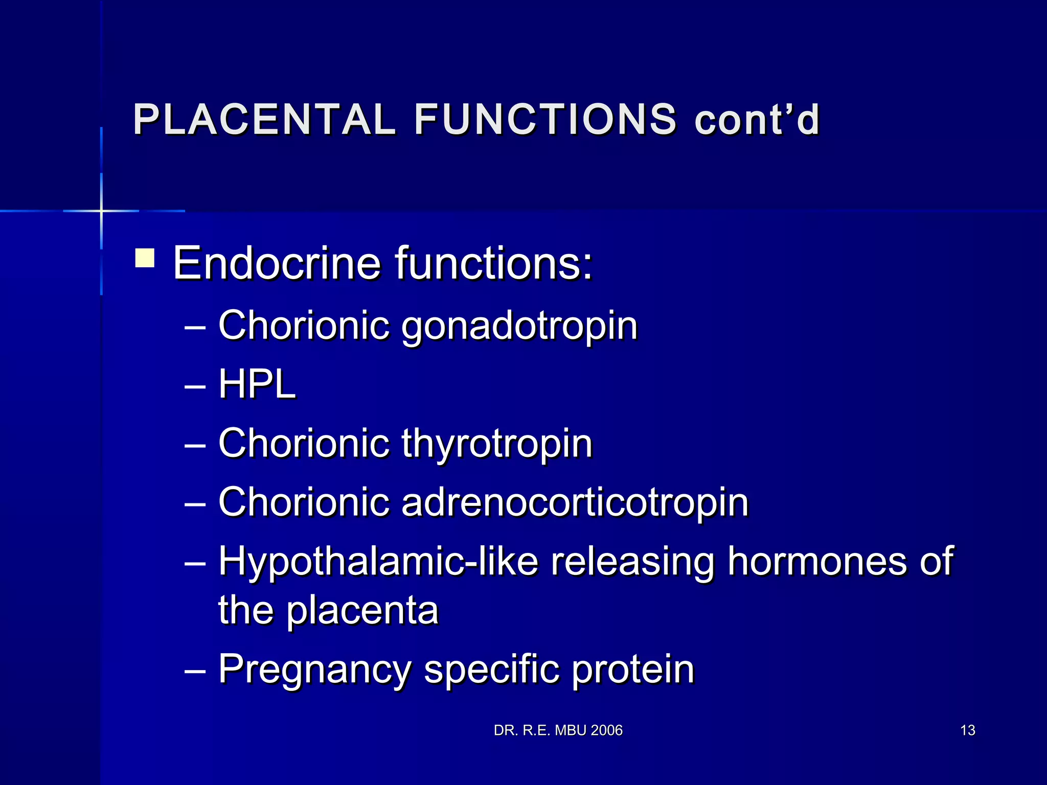 DR. R.E. MBU 2006DR. R.E. MBU 2006 1313
PLACENTAL FUNCTIONS cont’dPLACENTAL FUNCTIONS cont’d
 Endocrine functions:Endocrine functions:
– Chorionic gonadotropinChorionic gonadotropin
– HPLHPL
– Chorionic thyrotropinChorionic thyrotropin
– Chorionic adrenocorticotropinChorionic adrenocorticotropin
– Hypothalamic-like releasing hormones ofHypothalamic-like releasing hormones of
the placentathe placenta
– Pregnancy specific proteinPregnancy specific protein
 