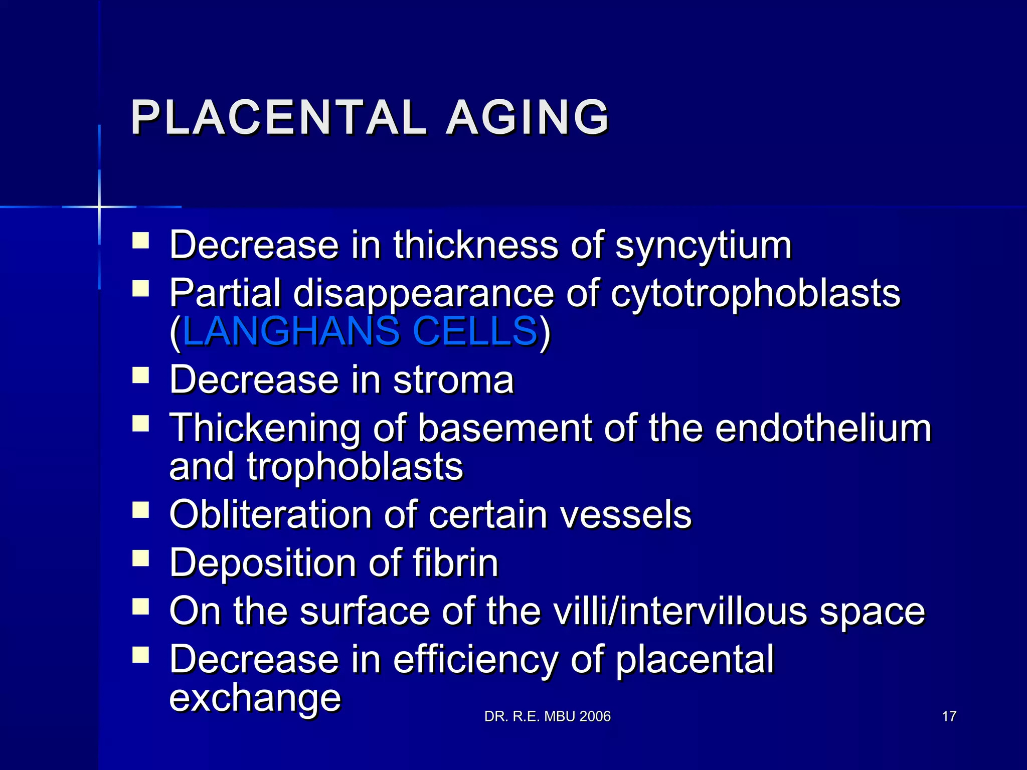 DR. R.E. MBU 2006DR. R.E. MBU 2006 1717
PLACENTAL AGINGPLACENTAL AGING
 Decrease in thickness of syncytiumDecrease in thickness of syncytium
 Partial disappearance of cytotrophoblastsPartial disappearance of cytotrophoblasts
((LANGHANS CELLSLANGHANS CELLS))
 Decrease in stromaDecrease in stroma
 Thickening of basement of the endotheliumThickening of basement of the endothelium
and trophoblastsand trophoblasts
 Obliteration of certain vesselsObliteration of certain vessels
 Deposition of fibrinDeposition of fibrin
 On the surface of the villi/intervillous spaceOn the surface of the villi/intervillous space
 Decrease in efficiency of placentalDecrease in efficiency of placental
exchangeexchange
 