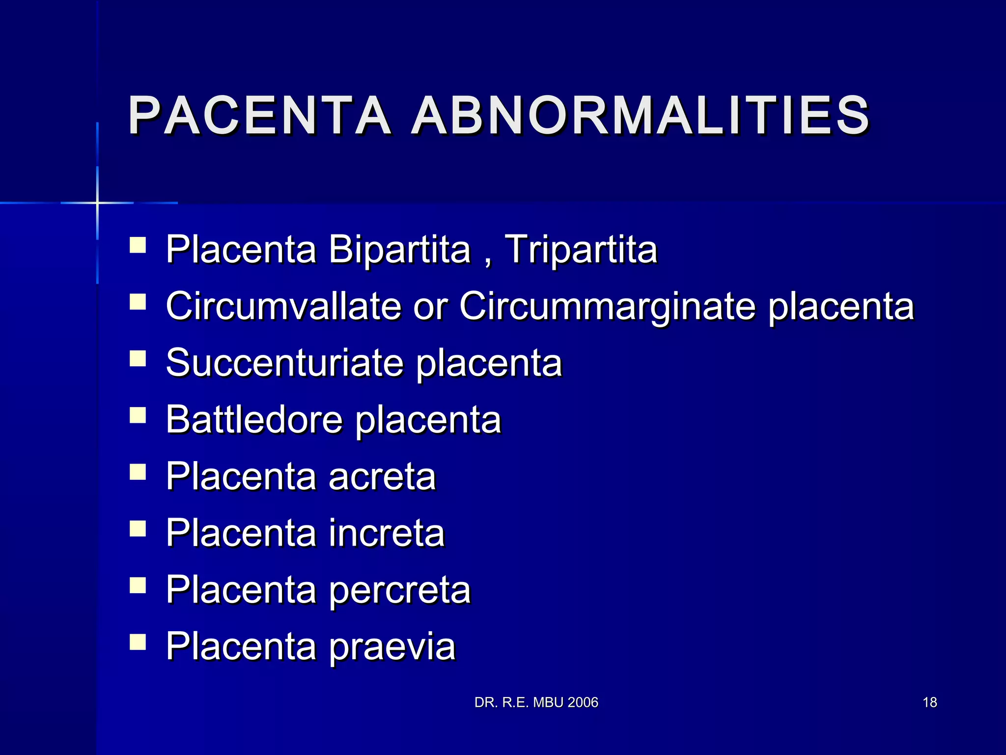 DR. R.E. MBU 2006DR. R.E. MBU 2006 1818
PACENTA ABNORMALITIESPACENTA ABNORMALITIES
 Placenta Bipartita , TripartitaPlacenta Bipartita , Tripartita
 Circumvallate or Circummarginate placentaCircumvallate or Circummarginate placenta
 Succenturiate placentaSuccenturiate placenta
 Battledore placentaBattledore placenta
 Placenta acretaPlacenta acreta
 Placenta incretaPlacenta increta
 Placenta percretaPlacenta percreta
 Placenta praeviaPlacenta praevia
 