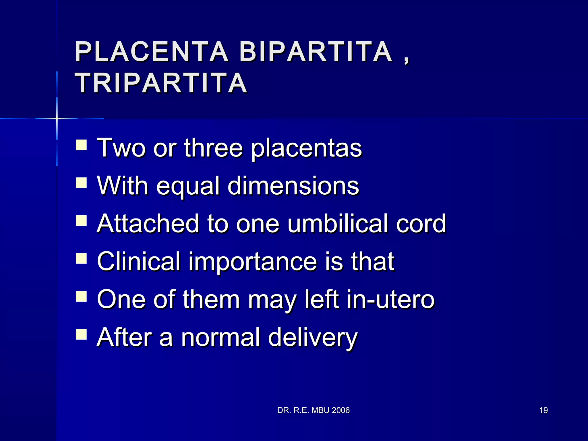 DR. R.E. MBU 2006DR. R.E. MBU 2006 1919
PLACENTA BIPARTITA ,PLACENTA BIPARTITA ,
TRIPARTITATRIPARTITA
 Two or three placentasTwo or three placentas
 With equal dimensionsWith equal dimensions
 Attached to one umbilical cordAttached to one umbilical cord
 Clinical importance is thatClinical importance is that
 One of them may left in-uteroOne of them may left in-utero
 After a normal deliveryAfter a normal delivery
 