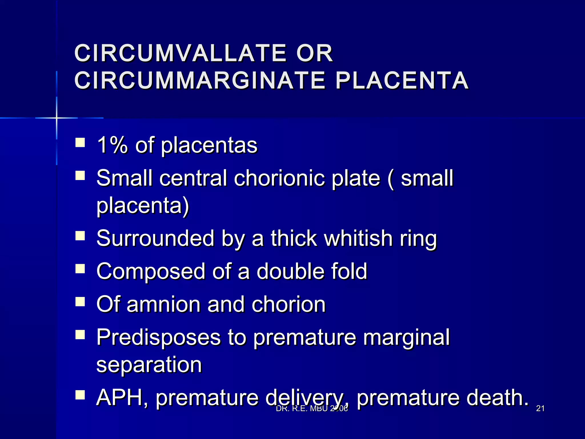 DR. R.E. MBU 2006DR. R.E. MBU 2006 2121
CIRCUMVALLATE ORCIRCUMVALLATE OR
CIRCUMMARGINATE PLACENTACIRCUMMARGINATE PLACENTA
 1% of placentas1% of placentas
 Small central chorionic plate ( smallSmall central chorionic plate ( small
placenta)placenta)
 Surrounded by a thick whitish ringSurrounded by a thick whitish ring
 Composed of a double foldComposed of a double fold
 Of amnion and chorionOf amnion and chorion
 Predisposes to premature marginalPredisposes to premature marginal
separationseparation
 APH, premature delivery, premature death.APH, premature delivery, premature death.
 