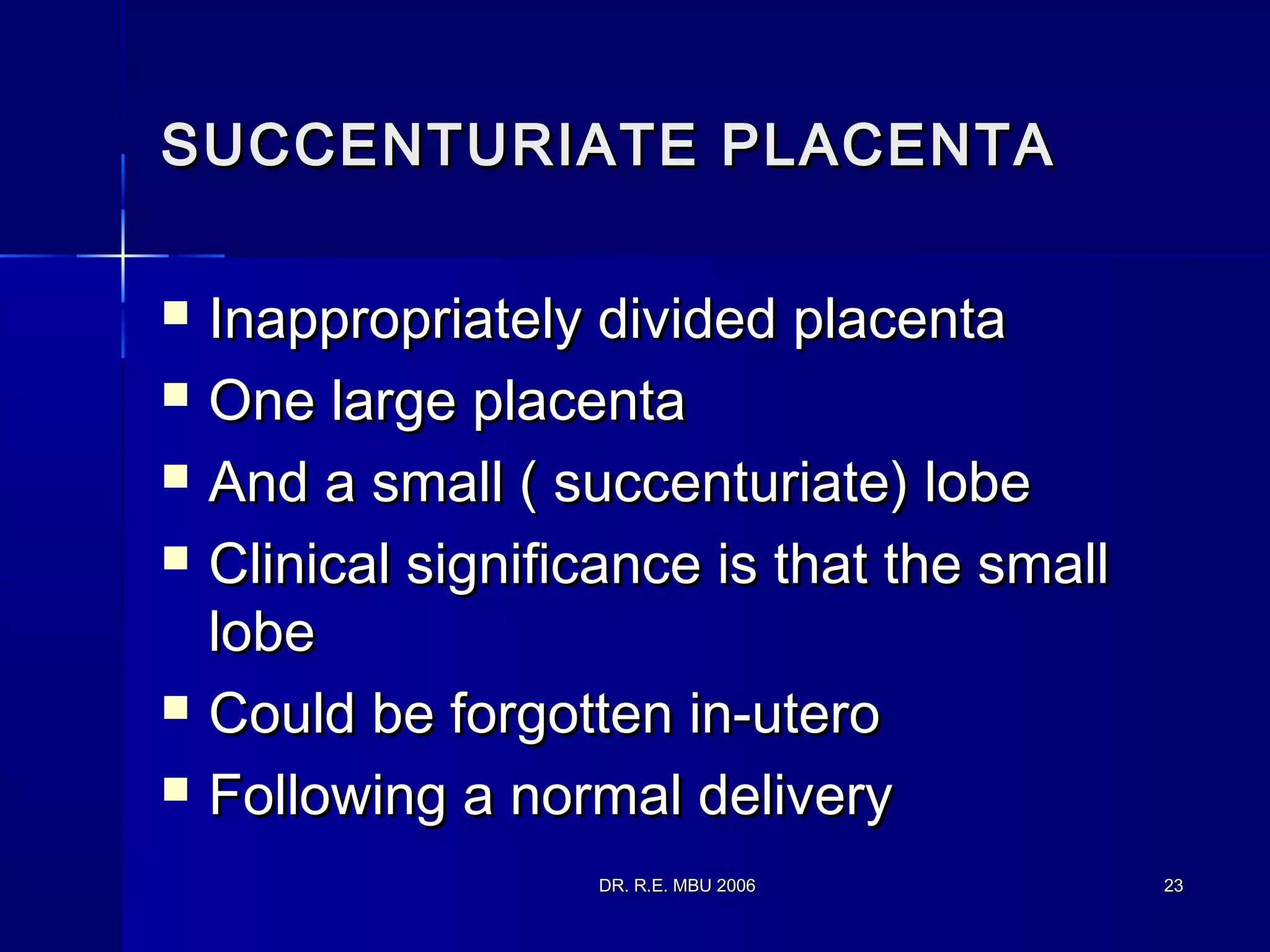 DR. R.E. MBU 2006DR. R.E. MBU 2006 2323
SUCCENTURIATE PLACENTASUCCENTURIATE PLACENTA
 Inappropriately divided placentaInappropriately divided placenta
 One large placentaOne large placenta
 And a small ( succenturiate) lobeAnd a small ( succenturiate) lobe
 Clinical significance is that the smallClinical significance is that the small
lobelobe
 Could be forgotten in-uteroCould be forgotten in-utero
 Following a normal deliveryFollowing a normal delivery
 