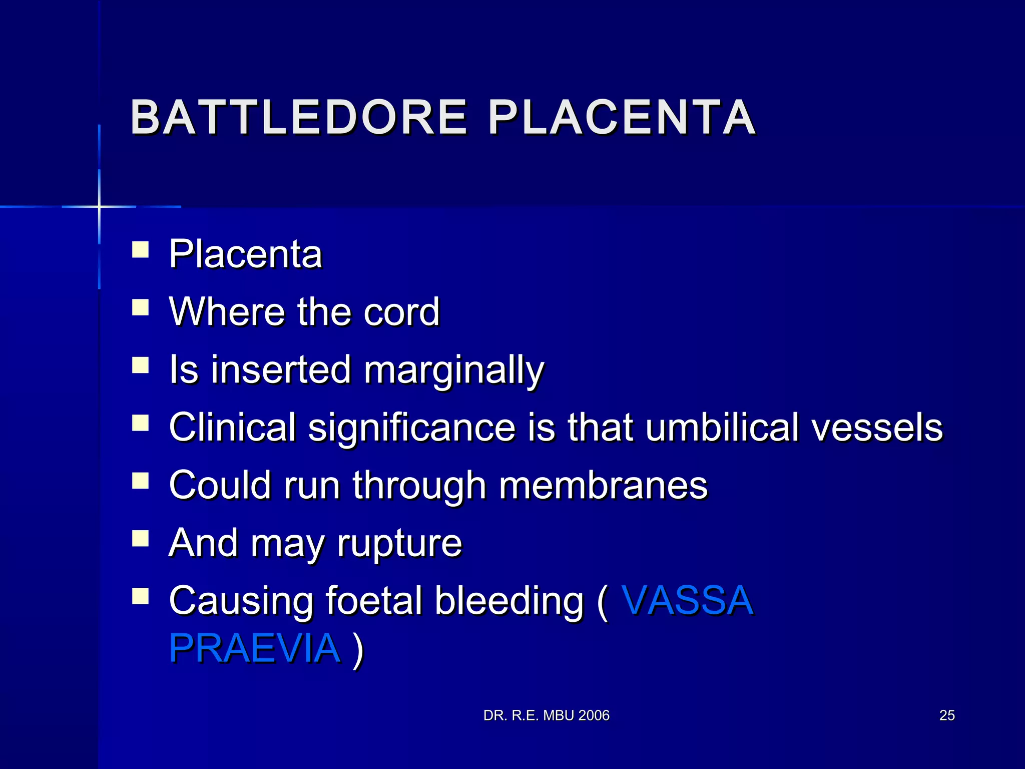DR. R.E. MBU 2006DR. R.E. MBU 2006 2525
BATTLEDORE PLACENTABATTLEDORE PLACENTA
 PlacentaPlacenta
 Where the cordWhere the cord
 Is inserted marginallyIs inserted marginally
 Clinical significance is that umbilical vesselsClinical significance is that umbilical vessels
 Could run through membranesCould run through membranes
 And may ruptureAnd may rupture
 Causing foetal bleeding (Causing foetal bleeding ( VASSAVASSA
PRAEVIAPRAEVIA ))
 
