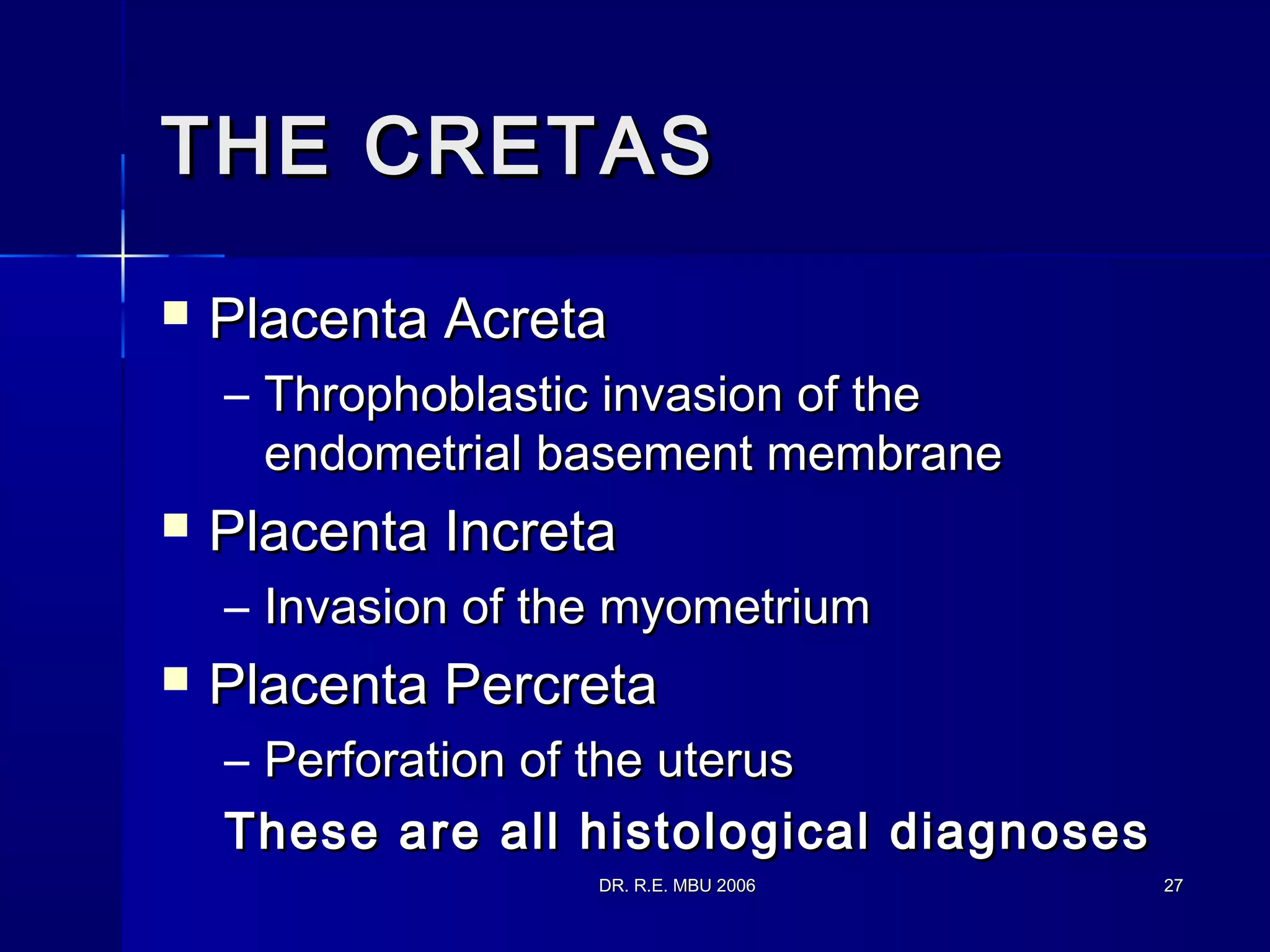 DR. R.E. MBU 2006DR. R.E. MBU 2006 2727
THE CRETASTHE CRETAS
 Placenta AcretaPlacenta Acreta
– Throphoblastic invasion of theThrophoblastic invasion of the
endometrial basement membraneendometrial basement membrane
 Placenta IncretaPlacenta Increta
– Invasion of the myometriumInvasion of the myometrium
 Placenta PercretaPlacenta Percreta
– Perforation of the uterusPerforation of the uterus
These are all histological diagnosesThese are all histological diagnoses
 
