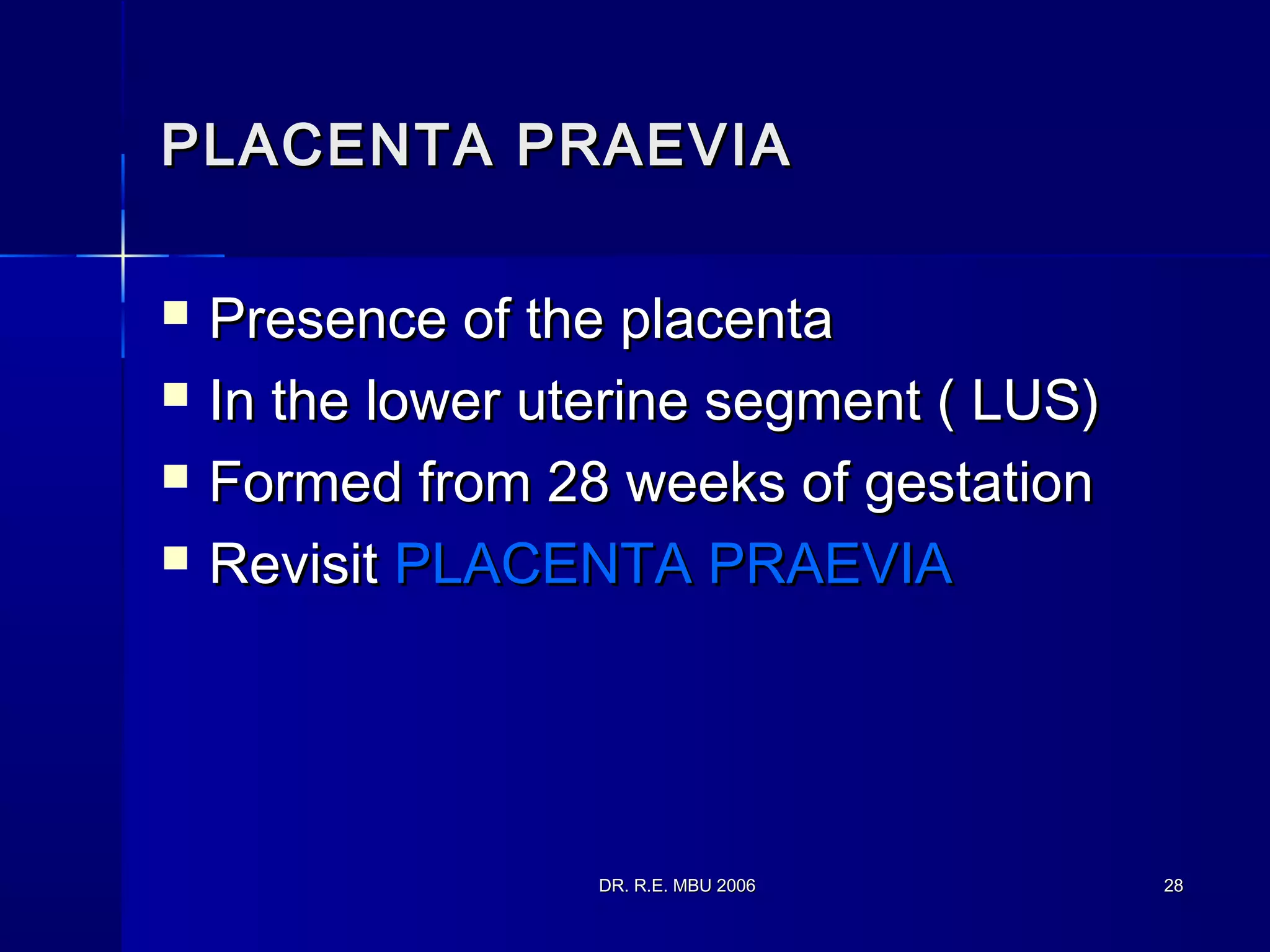 DR. R.E. MBU 2006DR. R.E. MBU 2006 2828
PLACENTA PRAEVIAPLACENTA PRAEVIA
 Presence of the placentaPresence of the placenta
 In the lower uterine segment ( LUS)In the lower uterine segment ( LUS)
 Formed from 28 weeks of gestationFormed from 28 weeks of gestation
 RevisitRevisit PLACENTA PRAEVIAPLACENTA PRAEVIA
 