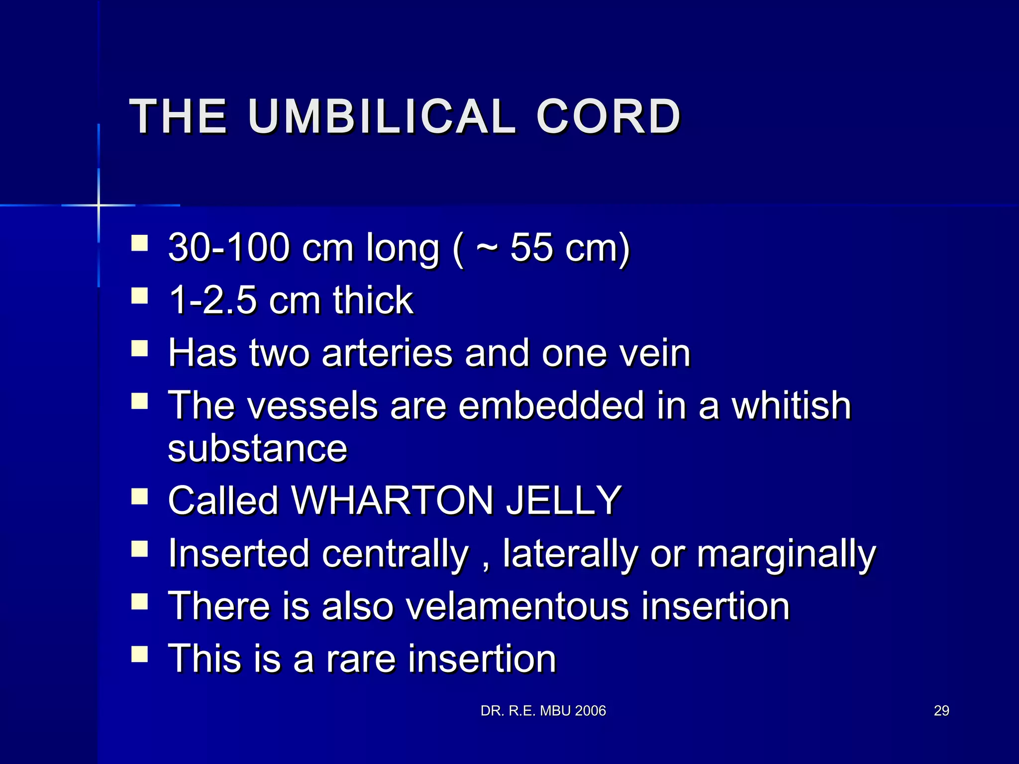 DR. R.E. MBU 2006DR. R.E. MBU 2006 2929
THE UMBILICAL CORDTHE UMBILICAL CORD
 30-100 cm long ( ~ 55 cm)30-100 cm long ( ~ 55 cm)
 1-2.5 cm thick1-2.5 cm thick
 Has two arteries and one veinHas two arteries and one vein
 The vessels are embedded in a whitishThe vessels are embedded in a whitish
substancesubstance
 Called WHARTON JELLYCalled WHARTON JELLY
 Inserted centrally , laterally or marginallyInserted centrally , laterally or marginally
 There is also velamentous insertionThere is also velamentous insertion
 This is a rare insertionThis is a rare insertion
 
