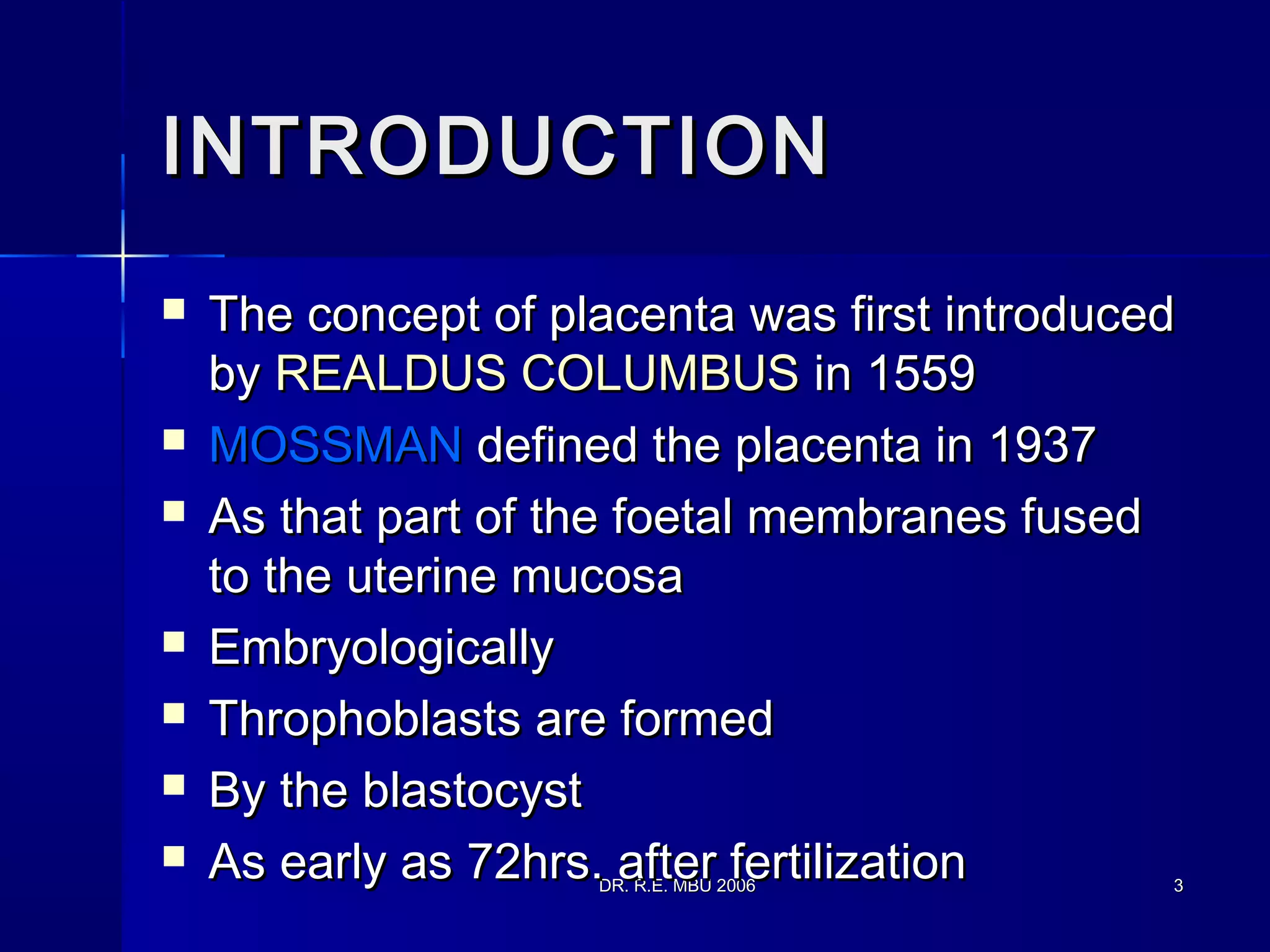 DR. R.E. MBU 2006DR. R.E. MBU 2006 33
INTRODUCTIONINTRODUCTION
 The concept of placenta was first introducedThe concept of placenta was first introduced
byby REALDUS COLUMBUSREALDUS COLUMBUS in 1559in 1559
 MOSSMANMOSSMAN defined the placenta in 1937defined the placenta in 1937
 As that part of the foetal membranes fusedAs that part of the foetal membranes fused
to the uterine mucosato the uterine mucosa
 EmbryologicallyEmbryologically
 Throphoblasts are formedThrophoblasts are formed
 By the blastocystBy the blastocyst
 As early as 72hrs. after fertilizationAs early as 72hrs. after fertilization
 