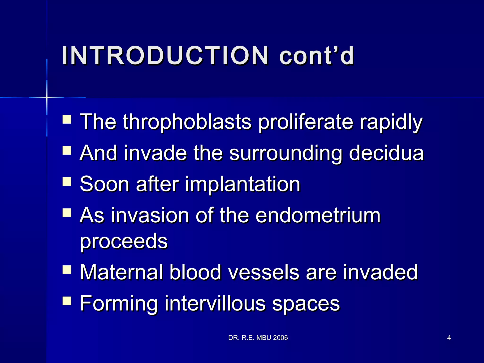 DR. R.E. MBU 2006DR. R.E. MBU 2006 44
INTRODUCTION cont’dINTRODUCTION cont’d
 The throphoblasts proliferate rapidlyThe throphoblasts proliferate rapidly
 And invade the surrounding deciduaAnd invade the surrounding decidua
 Soon after implantationSoon after implantation
 As invasion of the endometriumAs invasion of the endometrium
proceedsproceeds
 Maternal blood vessels are invadedMaternal blood vessels are invaded
 Forming intervillous spacesForming intervillous spaces
 