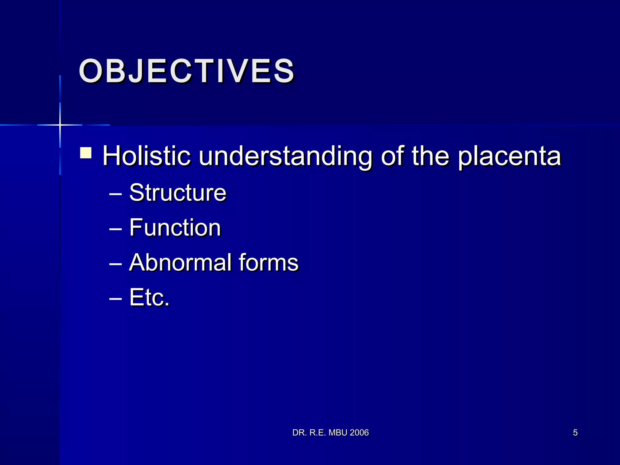 DR. R.E. MBU 2006DR. R.E. MBU 2006 55
OBJECTIVESOBJECTIVES
 Holistic understanding of the placentaHolistic understanding of the placenta
– StructureStructure
– FunctionFunction
– Abnormal formsAbnormal forms
– Etc.Etc.
 