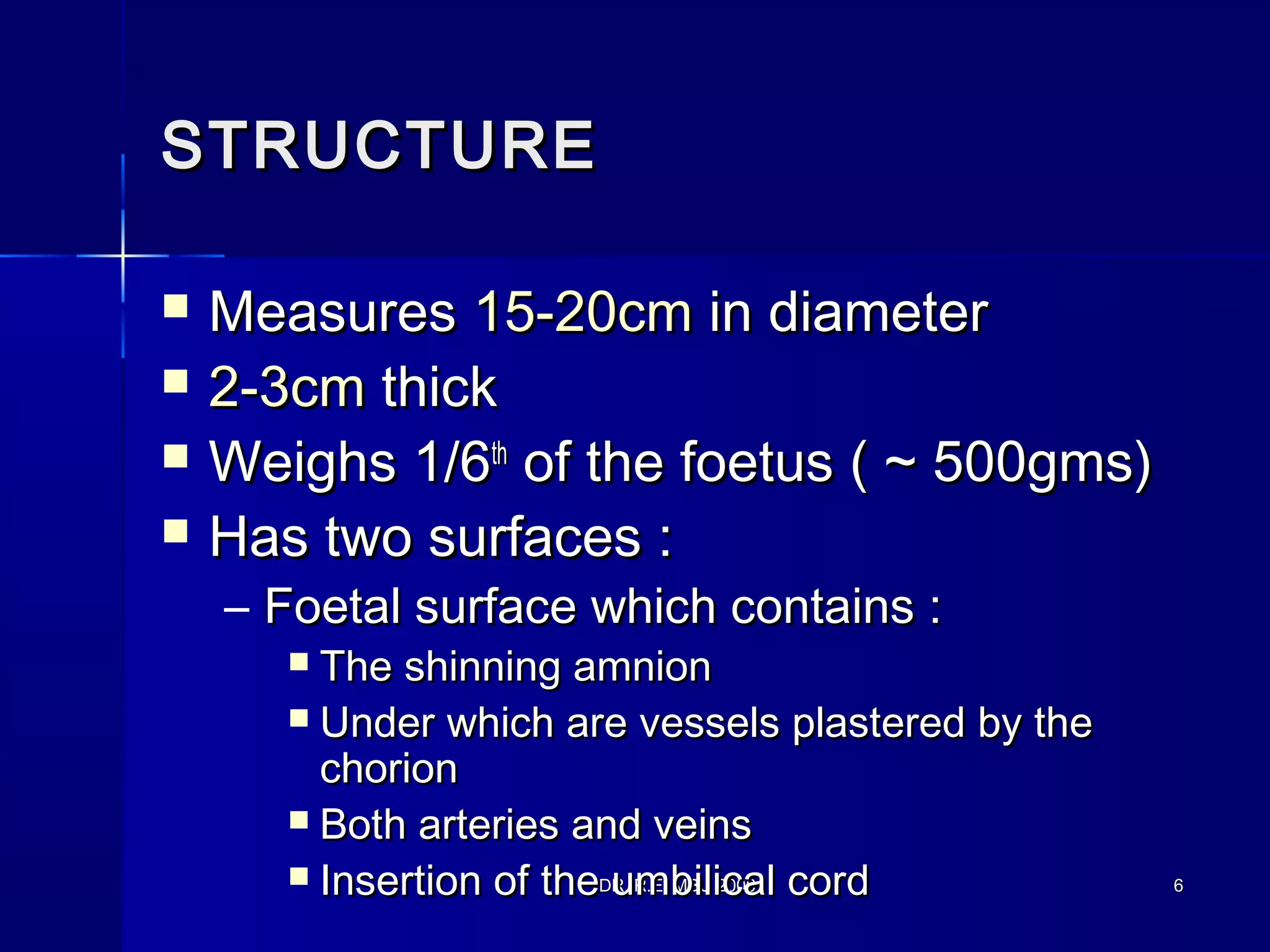 DR. R.E. MBU 2006DR. R.E. MBU 2006 66
STRUCTURESTRUCTURE
 MeasuresMeasures 15-20cm15-20cm in diameterin diameter
 2-3cm2-3cm thickthick
 Weighs 1/6Weighs 1/6thth
of the foetus ( ~ 500gms)of the foetus ( ~ 500gms)
 Has two surfaces :Has two surfaces :
– Foetal surface which contains :Foetal surface which contains :
 The shinning amnionThe shinning amnion
 Under which are vessels plastered by theUnder which are vessels plastered by the
chorionchorion
 Both arteries and veinsBoth arteries and veins
 Insertion of the umbilical cordInsertion of the umbilical cord
 