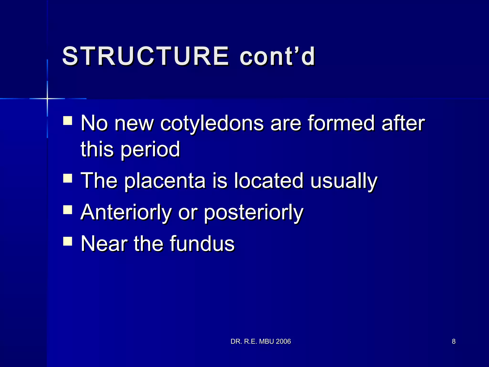 DR. R.E. MBU 2006DR. R.E. MBU 2006 88
STRUCTURE cont’dSTRUCTURE cont’d
 No new cotyledons are formed afterNo new cotyledons are formed after
this periodthis period
 The placenta is located usuallyThe placenta is located usually
 Anteriorly or posteriorlyAnteriorly or posteriorly
 Near the fundusNear the fundus
 