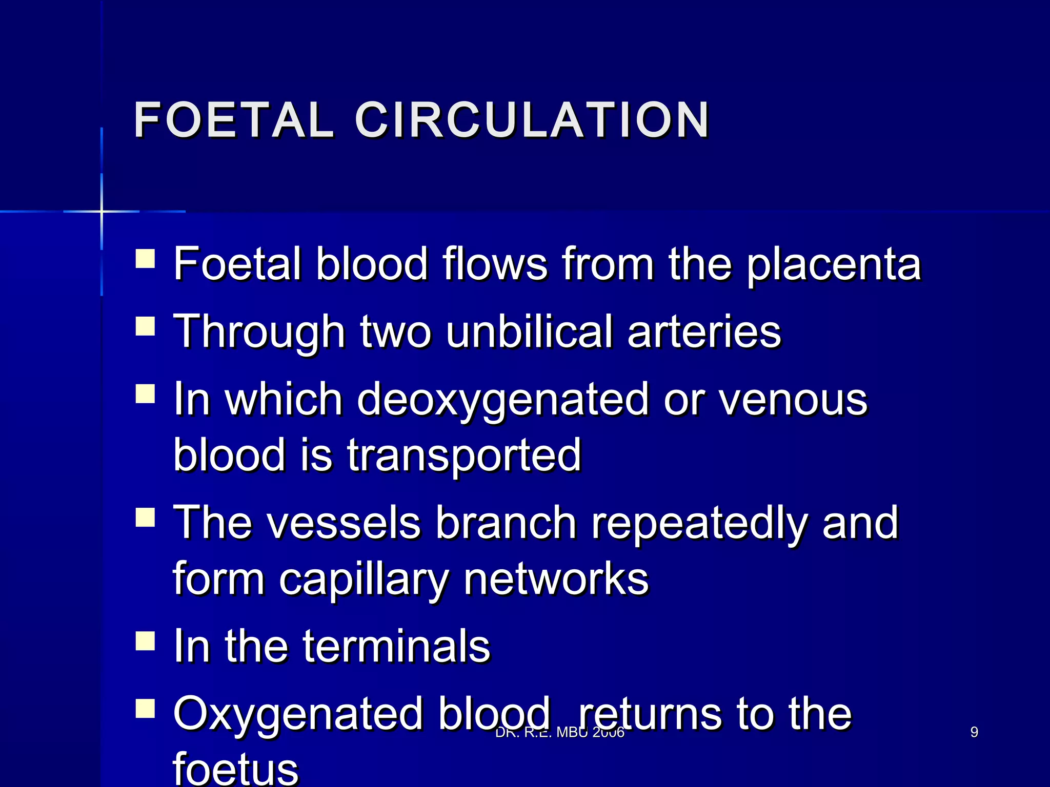 DR. R.E. MBU 2006DR. R.E. MBU 2006 99
FOETAL CIRCULATIONFOETAL CIRCULATION
 Foetal blood flows from the placentaFoetal blood flows from the placenta
 Through two unbilical arteriesThrough two unbilical arteries
 In which deoxygenated or venousIn which deoxygenated or venous
blood is transportedblood is transported
 The vessels branch repeatedly andThe vessels branch repeatedly and
form capillary networksform capillary networks
 In the terminalsIn the terminals
 Oxygenated blood returns to theOxygenated blood returns to the
foetus
 