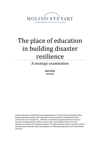 The place of education
in building disaster
resilience
A strategic examination
Neil Dufty
3/21/2013
Disaster education is becoming increasingly popular as a means of ensuring public safety,
knowing that governments and infrastructure cannot protect all individuals and their
communities in all emergencies. With the commitment by governments over the past
decade to building disaster resilience, there is also a growing desire for community
education to support this relatively new goal. This paper examines what is required to refine
existing disaster education plans and programs to effectively help build community disaster
resilience.
 