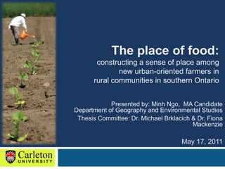 The place of food:  constructing a sense of place among  new urban-oriented farmers in  rural communities in southern Ontario Presented by: Minh Ngo,  MA CandidateDepartment of Geography and Environmental Studies Thesis Committee: Dr. Michael Brklacich & Dr. Fiona Mackenzie May 17, 2011 