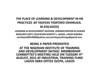 THE PLACE OF LEARNING & DEVELOPMENT IN HR
PRACTICES :BY TAOFEEK TEMITAYO OSHINUGA.
M.ED(LAGOS)
LEARNING & DEVELOPMENT DIVISION, ADMINISTRATION & HUMAN
RESOURCE DEPT.,EDUCATION DISRTICT I, AGEGE, LAGOS NIGERIA.
temitayo20012000@yahoo.com,temitayooshinuga@gmail.com
BEING A PAPER PRESENTED
AT THE NIGERIAN INSTITUTE OF TRAINING
AND DEVELOPMENT (NITAD) MEMBERSHIP
COMMITTEE’S MEETING HELD ON TUESDAY 4th
AUGUST, 2015 AT INDUSTRIAL TRAINING FUND
LAGOS AREA OFFICE OJOTA, LAGOS
 