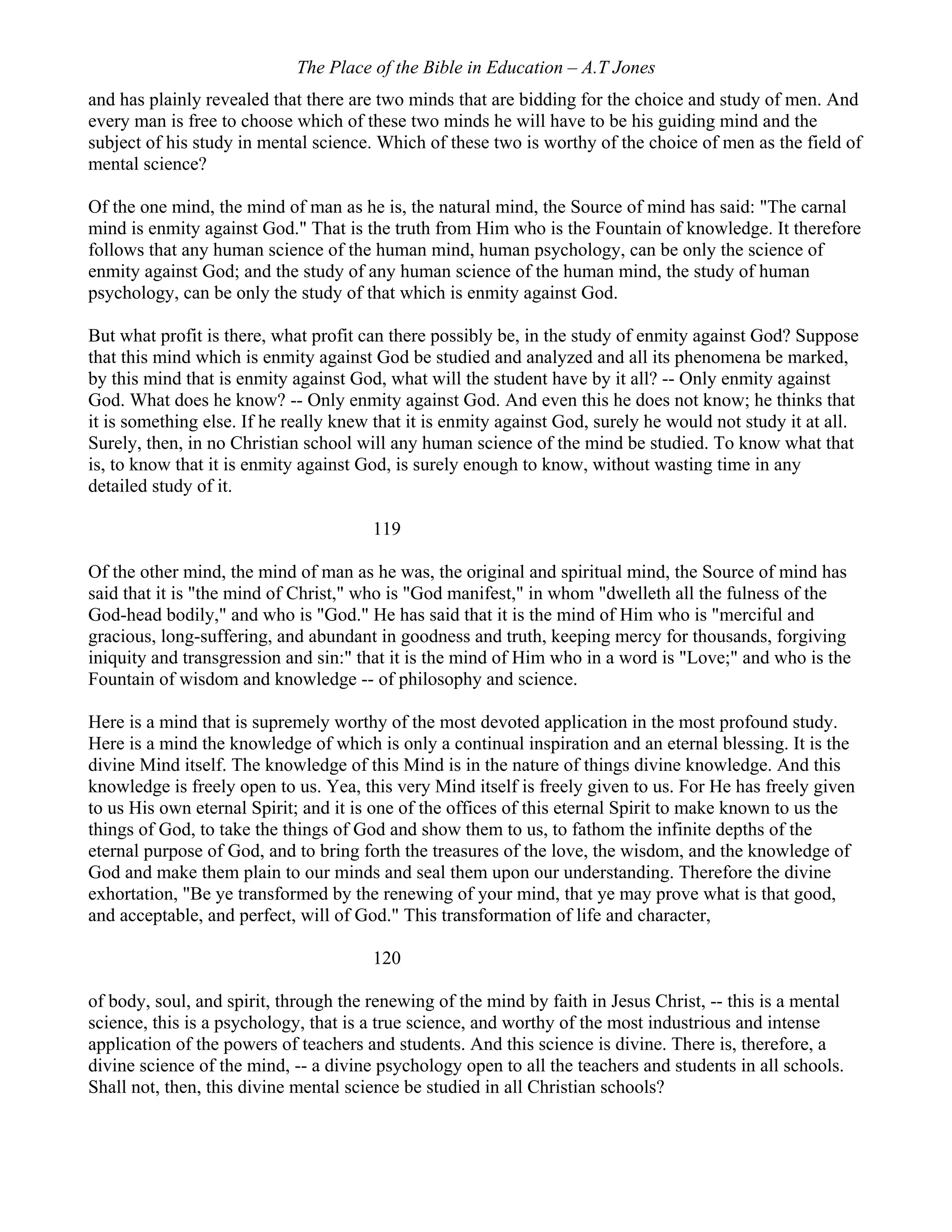 The Place of the Bible in Education – A.T Jones
and has plainly revealed that there are two minds that are bidding for the choice and study of men. And
every man is free to choose which of these two minds he will have to be his guiding mind and the
subject of his study in mental science. Which of these two is worthy of the choice of men as the field of
mental science?
Of the one mind, the mind of man as he is, the natural mind, the Source of mind has said: "The carnal
mind is enmity against God." That is the truth from Him who is the Fountain of knowledge. It therefore
follows that any human science of the human mind, human psychology, can be only the science of
enmity against God; and the study of any human science of the human mind, the study of human
psychology, can be only the study of that which is enmity against God.
But what profit is there, what profit can there possibly be, in the study of enmity against God? Suppose
that this mind which is enmity against God be studied and analyzed and all its phenomena be marked,
by this mind that is enmity against God, what will the student have by it all? -- Only enmity against
God. What does he know? -- Only enmity against God. And even this he does not know; he thinks that
it is something else. If he really knew that it is enmity against God, surely he would not study it at all.
Surely, then, in no Christian school will any human science of the mind be studied. To know what that
is, to know that it is enmity against God, is surely enough to know, without wasting time in any
detailed study of it.
119
Of the other mind, the mind of man as he was, the original and spiritual mind, the Source of mind has
said that it is "the mind of Christ," who is "God manifest," in whom "dwelleth all the fulness of the
God-head bodily," and who is "God." He has said that it is the mind of Him who is "merciful and
gracious, long-suffering, and abundant in goodness and truth, keeping mercy for thousands, forgiving
iniquity and transgression and sin:" that it is the mind of Him who in a word is "Love;" and who is the
Fountain of wisdom and knowledge -- of philosophy and science.
Here is a mind that is supremely worthy of the most devoted application in the most profound study.
Here is a mind the knowledge of which is only a continual inspiration and an eternal blessing. It is the
divine Mind itself. The knowledge of this Mind is in the nature of things divine knowledge. And this
knowledge is freely open to us. Yea, this very Mind itself is freely given to us. For He has freely given
to us His own eternal Spirit; and it is one of the offices of this eternal Spirit to make known to us the
things of God, to take the things of God and show them to us, to fathom the infinite depths of the
eternal purpose of God, and to bring forth the treasures of the love, the wisdom, and the knowledge of
God and make them plain to our minds and seal them upon our understanding. Therefore the divine
exhortation, "Be ye transformed by the renewing of your mind, that ye may prove what is that good,
and acceptable, and perfect, will of God." This transformation of life and character,
120
of body, soul, and spirit, through the renewing of the mind by faith in Jesus Christ, -- this is a mental
science, this is a psychology, that is a true science, and worthy of the most industrious and intense
application of the powers of teachers and students. And this science is divine. There is, therefore, a
divine science of the mind, -- a divine psychology open to all the teachers and students in all schools.
Shall not, then, this divine mental science be studied in all Christian schools?
 