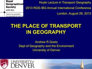 THE PLACE OF TRANSPORT
IN GEOGRAPHY
Andrew R Goetz
Dept of Geography and the Environment
University of Denver
Hoyle Lecture in Transport Geography
2013 RGS-IBG Annual International Conference
London. August 29, 2013
 