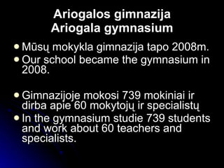 Ariogalos gimnazija Ariogala gymnasium Mūsų mokykla gimnazij a   tapo 2008m. Our school became the gymnasium in 2008. Gimnazijoje  mokosi 739  mokini ai  ir dirba apie  60 mokytoj ų ir specialistų In the gymnasium studie  739  students and work about  60 teachers and specialists. 