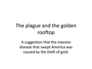 The plague and the golden
rooftop
A suggestion that the massive
disease that swept America was
caused by the theft of gold.

 